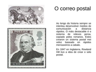 O correo postal
Ao longo da historia sempre se
intentou desenvolver medios de
comunicación a distancia
rápidos. O máis destacable é o
sistema de relevos persa,
copiado polos romanos. Estes
crearon un sistema postal moi
veloz baseado en rápidos
mensaxeiros a cabalo.
En 1847 en Inglaterra, Rowland
Hill tivo a idea de crear o selo
postal.
 
