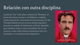 Relación con outra disciplina
A película ‘’her’’ trata sobre a historia de Theodore, un
home dun futuro cercano o cal dedícase a traballar
nunha empresa de correo para terceiras persoas. Un dia
Theodore decide mercar un novo sistema operativo
baseado no modelo de intelixencia artificial, deseñado
para satisfacer todas as súas necesidades. Para a súa
sorpresa, crease unha relación sentimental entre el e
Samantha, a voz feminina deste dispositivo.
 