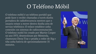 O Teléfono Móbil
O telefono móbil é un teléfono portátil que
pode facer e recibir chamadas a través dunha
portadora de radiofrecuencia mentres que o
usuario estase a mover dentro dunha area de
servizo telefónico. O enlace establece unha
conexión cos sistemas de radioconmutación .
O telefono mobil foi creado por Martin Cooper
no ano 1973, desenrolouse por Motorola,
chamouno Dyna-Trac e pesaba a redor de 1kg e
tiña unha batería de aproximadamente 35
minutos.
 
