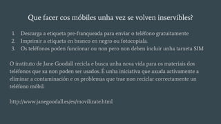 Que facer cos móbiles unha vez se volven inservibles?
1. Descarga a etiqueta pre-franqueada para enviar o teléfono gratuitamente
2. Imprimir a etiqueta en branco en negro ou fotocopiala.
3. Os teléfonos poden funcionar ou non pero non deben incluir unha tarxeta SIM
O instituto de Jane Goodall recicla e busca unha nova vida para os materiais dos
teléfonos que xa non poden ser usados. É unha iniciativa que axuda activamente a
eliminar a contaminación e os problemas que trae non reciclar correctamente un
teléfono móbil.
http://www.janegoodall.es/es/movilizate.html
 