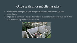 Onde se tiran os móbiles usados?
1. Recollida ofrecida por empresas especializadas na reciclaxe de aparatos
electrónicos.
2. O primeiro é separar a batería do móbil xa que conten sustancias que son metais
con unha alta capacidade contaminante.
 