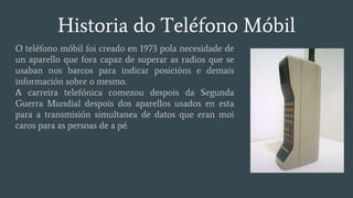 Historia do Teléfono Móbil
O teléfono móbil foi creado en 1973 pola necesidade de
un aparello que fora capaz de superar as radios que se
usaban nos barcos para indicar posicións e demais
información sobre o mesmo.
A carreira telefónica comezou despois da Segunda
Guerra Mundial despois dos aparellos usados en esta
para a transmisión simultanea de datos que eran moi
caros para as persoas de a pé.
 