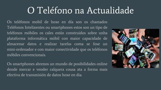 O Teléfono na Actualidade
Os teléfonos mobil de hoxe en día son os chamados
Teléfonos Intelixentes ou smartphones estos son un tipo de
teléfonos móbiles os cales están construidos sobre unha
plataforma informática móbil con maior capacidade de
almacenar datos e realizar tarefas coma se fose un
mini-ordenador e con maior conectividade que os teléfonos
móbiles convencionais.
Os smartphones abrenos un mundo de posibilidades online
dende mercar e vender calquera cousa ata a forma mais
efectiva de transmisión de datos hoxe en dia.
 