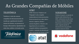 As Grandes Compañías de Móbiles
TELEFÓNICA
Telefónica é unha das maiores
compañías de telecomunicacións do
mundo por capitalización bursátil é
número de clientes, con presencia en
Europa e Iberoamérica. Apoiándose nas
redes fixas, móbiles e de banda ancha
AT&T
AT&T (American Telephone and
Telegraph) é unha compañía
estadounidense de telecomunicacións.
Provee servizos de voz, video, datos e
Internet a negocios, clientes e
axencias do goberno. Durante a súa
larga historia foi, en ocasións, a
compañía telefónica mais grande do
mundo e o operador de televisión por
cable mais grande dos Estados Unidos
VODAFONE
Vodafone Group plc e un operador de
telefonía móbil, telefonía fixa e de
ADSL, multinacional con sede central
en Newbury, Berkshire, Reino Unido.
Está presente en numerosos países,
sendo o segundo operador de
telecomunicacións mais grande do
mundo en número de clientes
 
