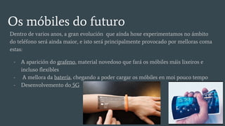 Os móbiles do futuro
Dentro de varios anos, a gran evolución que aínda hoxe experimentamos no ámbito
do teléfono será ainda maior, e isto será principalmente provocado por melloras coma
estas:
- A aparición do grafeno, material novedoso que fará os móbiles máis lixeiros e
incluso flexibles
- A mellora da batería, chegando a poder cargar os móbiles en moi pouco tempo
- Desenvolvemento do 5G
 