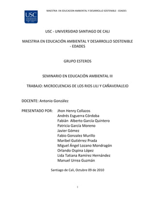 MAESTRIA EN EDUCACION AMBIENTAL Y DESARROLLO SOSTENIBLE - EDADES




            USC - UNIVERSIDAD SANTIAGO DE CALI

MAESTRIA EN EDUCACIÓN AMBIENTAL Y DESARROLLO SOSTENIBLE
                       - EDADES


                          GRUPO ESTEROS


           SEMINARIO EN EDUCACIÓN AMBIENTAL III

  TRABAJO: MICROCUENCAS DE LOS RIOS LILI Y CAÑAVERALEJO


DOCENTE: Antonio González

PRESENTADO POR:      Jhon Henry Collazos
                     Andrés Esguerra Córdoba
                     Fabián Alberto García Quintero
                     Patricia García Moreno
                     Javier Gómez
                     Fabio Gonzalez Murillo
                     Maribel Gutiérrez Prada
                     Miguel Ángel Lozano Mondragón
                     Orlando Ospina López
                     Lida Tatiana Ramírez Hernández
                     Manuel Urrea Guzmán

                Santiago de Cali, Octubre 09 de 2010



                                     1
 