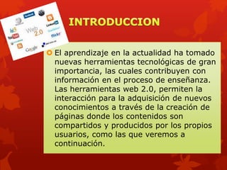  El aprendizaje en la actualidad ha tomado
nuevas herramientas tecnológicas de gran
importancia, las cuales contribuyen con
información en el proceso de enseñanza.
Las herramientas web 2.0, permiten la
interacción para la adquisición de nuevos
conocimientos a través de la creación de
páginas donde los contenidos son
compartidos y producidos por los propios
usuarios, como las que veremos a
continuación.
 