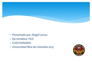  Presentado por :Ángel Lemus
 Eje temático: TICS
 CUESTIONARIO
 Universidad libre de Colombia 2015
 