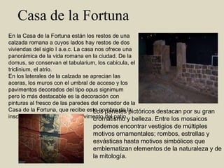   Casa de la FortunaEn la Casa de la Fortuna están los restos de una calzada romana a cuyos lados hay restos de dos viviendas del siglo I a.e.c. La casa nos ofrece una panorámica de la vida romana en la ciudad. De la domus, se conservan el tabularium, los cabicula, el triclinium, el atrio.En los laterales de la calzada se aprecian las aceras, los muros con el umbral de acceso y los pavimentos decorados del tipo opus signimum pero lo más destacable es la decoración con pinturas al fresco de las paredes del comedor de la Casa de la Fortuna, que recibe este nombre de la inscripción que se lee en el pavimento del patio. Los paneles pictóricos destacan por su gran cromatismo y belleza. Entre los mosaicos podemos encontrar vestigios de múltiples motivos ornamentales; rombos, estrellas y esvásticas hasta motivos simbólicos que emblematizan elementos de la naturaleza y de la mitología.