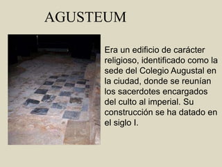 AGUSTEUMEra un edificio de carácter religioso, identificado como la sede del Colegio Augustal en la ciudad, donde se reunían los sacerdotes encargados del culto al imperial. Su construcción se ha datado en el siglo I.
