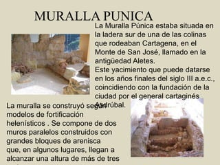  MURALLA PUNICALa Muralla Púnica estaba situada en la ladera sur de una de las colinas que rodeaban Cartagena, en el Monte de San José, llamado en la antigüedad Aletes.Este yacimiento que puede datarse en los años finales del siglo III a.e.c., coincidiendo con la fundación de la ciudad por el general cartaginés Asdrúbal.La muralla se construyó según modelos de fortificación helenísticos . Se compone de dos muros paralelos construidos con grandes bloques de arenisca que, en algunos lugares, llegan a alcanzar una altura de más de tres metros. 