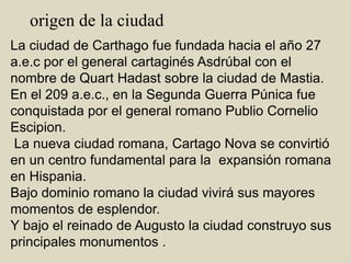       origen de la ciudadLa ciudad de Carthago fue fundada hacia el año 27 a.e.c por el general cartaginés Asdrúbal con el nombre de Quart Hadast sobre la ciudad de Mastia.En el 209 a.e.c., en la Segunda Guerra Púnica fue conquistada por el general romano Publio CornelioEscipion. La nueva ciudad romana, Cartago Nova se convirtió en un centro fundamental para la  expansión romana en Hispania.Bajo dominio romano la ciudad vivirá sus mayores momentos de esplendor. Y bajo el reinado de Augusto la ciudad construyo sus principales monumentos .   