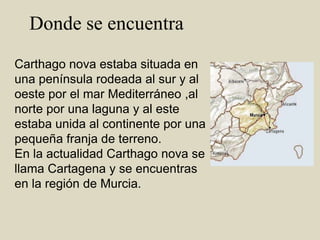   Donde se encuentraCarthago nova estaba situada en una península rodeada al sur y al oeste por el mar Mediterráneo ,al norte por una laguna y al este estaba unida al continente por una pequeña franja de terreno.  En la actualidad Carthago nova se llama Cartagena y se encuentras en la región de Murcia.