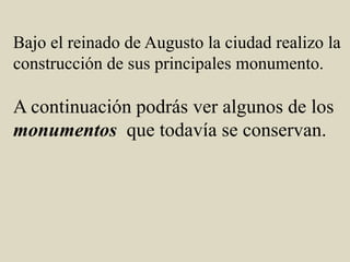 Bajo el reinado de Augusto la ciudad realizo la construcción de sus principales monumento.A continuación podrás ver algunos de los monumentosque todavía se conservan. 
