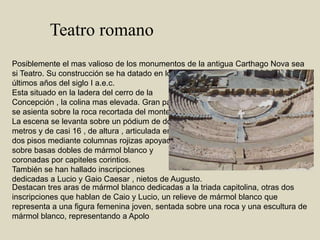 Teatro romanoPosiblemente el mas valioso de los monumentos de la antigua Carthago Nova sea si Teatro. Su construcción se ha datado en los últimos años del siglo I a.e.c.Esta situado en la ladera del cerro de laConcepción , la colina mas elevada. Gran partese asienta sobre la roca recortada del monte.La escena se levanta sobre un pódium de dosmetros y de casi 16 , de altura , articulada en dos pisos mediante columnas rojizas apoyadas sobre basas dobles de mármol blanco y coronadas por capiteles corintios.También se han hallado inscripcionesdedicadas a Lucio y Gaio Caesar , nietos de Augusto.Destacan tres aras de mármol blanco dedicadas a la triada capitolina, otras dos inscripciones que hablan de Caio y Lucio, un relieve de mármol blanco que representa a una figura femenina joven, sentada sobre una roca y una escultura de mármol blanco, representando a Apolo