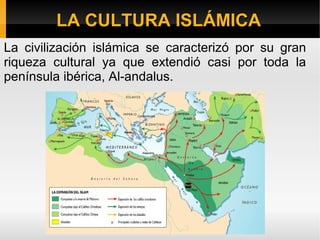 LLAA CCUULLTTUURRAA IISSLLÁÁMMIICCAA 
La civilización islámica se caracterizó por su gran 
riqueza cultural ya que extendió casi por toda la 
península ibérica, Al-andalus. 
 