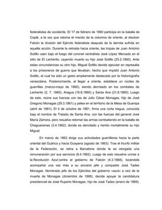 federalistas de occidente. El 17 de febrero de 1860 participa en la batalla de 
Coplé, a la vez que retoma el mando de la columna de oriente, al disolver 
Falcón la división del Ejército federalista después de la derrota sufrida en 
aquella acción. Durante la retirada hacia oriente, las tropas de Juan Antonio 
Sotillo caen bajo el fuego del coronel centralista José López Mercado en el 
sitio de El Lecherito, cayendo muerto su hijo José Sotillo (25.2.1860). Ante 
estas circunstancias su otro hijo, Miguel Sotillo decide ejecutar en represalia 
a los prisioneros de guerra que llevaban, hecho que impidió Juan Antonio 
Sotillo, el cual ha sido un gesto ampliamente destacado por la historiografía 
venezolana. Posteriormente, al llegar a oriente, establece un núcleo de 
guerrillas (marzo-mayo de 1860), siendo derrotado en los combates de 
Lecherito (2. 7. 1860), Aragua (16.8.1860) y Santa Ana (21.8.1860). Luego 
de esto, reúne sus fuerzas con las de Julio César Monagas, hijo de José 
Gregorio Monagas (29.3.1861) y pelea en el territorio de la Mesa de Guanipa 
(abril de 1861). El 4 de octubre de 1861, firma una corta tregua, conocida 
bajo el nombre de Tratado de Santa Ana, con las fuerzas del general José 
María Zamora, pero resuelve retomar las armas combatiendo en la batalla de 
Chaguaramas (3.4.1862), donde es derrotado y herido mortalmente su hijo 
Miguel. 
En marzo de 1863 dirige sus actividades guerrilleras hacia la parte 
oriental del Guárico y hacia Guayana (agosto de 1863). Tras el triunfo militar 
de la Federación, se retira a Barcelona donde le es otorgada una 
remuneración por sus servicios (8.4.1862). Luego de esto resuelve unirse a 
la Revolución Azul contra el gobierno de Falcón (4.3.1868), tocándole 
acompañar una vez más a su anciano jefe y compadre José Tadeo 
Monagas. Nombrado jefe de los Ejércitos del gobierno «azul» a raíz de la 
muerte de Monagas (diciembre de 1868), decide apoyar la candidatura 
presidencial de José Ruperto Monagas, hijo de José Tadeo (enero de 1869). 
 
