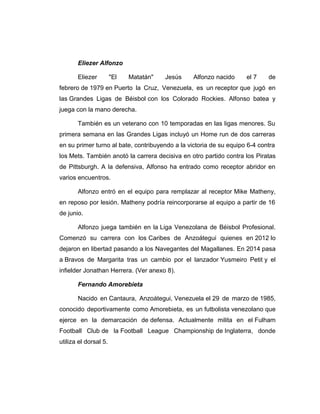Eliezer Alfonzo 
Eliezer "El Matatán" Jesús Alfonzo nacido el 7 de 
febrero de 1979 en Puerto la Cruz, Venezuela, es un receptor que jugó en 
las Grandes Ligas de Béisbol con los Colorado Rockies. Alfonso batea y 
juega con la mano derecha. 
También es un veterano con 10 temporadas en las ligas menores. Su 
primera semana en las Grandes Ligas incluyó un Home run de dos carreras 
en su primer turno al bate, contribuyendo a la victoria de su equipo 6-4 contra 
los Mets. También anotó la carrera decisiva en otro partido contra los Piratas 
de Pittsburgh. A la defensiva, Alfonso ha entrado como receptor abridor en 
varios encuentros. 
Alfonzo entró en el equipo para remplazar al receptor Mike Matheny, 
en reposo por lesión. Matheny podría reincorporarse al equipo a partir de 16 
de junio. 
Alfonzo juega también en la Liga Venezolana de Béisbol Profesional. 
Comenzó su carrera con los Caribes de Anzoátegui quienes en 2012 lo 
dejaron en libertad pasando a los Navegantes del Magallanes. En 2014 pasa 
a Bravos de Margarita tras un cambio por el lanzador Yusmeiro Petit y el 
infielder Jonathan Herrera. (Ver anexo 8). 
Fernando Amorebieta 
Nacido en Cantaura, Anzoátegui, Venezuela el 29 de marzo de 1985, 
conocido deportivamente como Amorebieta, es un futbolista venezolano que 
ejerce en la demarcación de defensa. Actualmente milita en el Fulham 
Football Club de la Football League Championship de Inglaterra, donde 
utiliza el dorsal 5. 
 