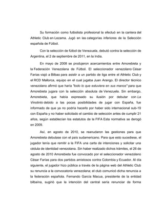 Su formación como futbolista profesional la efectuó en la cantera del 
Athletic Club en Lezama. Jugó en las categorías inferiores de la Selección 
española de Fútbol. 
Con la selección de fútbol de Venezuela, debutó contra la selección de 
Argentina, el 2 de septiembre de 2011, en la India. 
En mayo de 2008 se produjeron acercamientos entre Amorebieta y 
la Federación Venezolana de Fútbol. El seleccionador venezolano César 
Farías viajó a Bilbao para asistir a un partido de liga entre el Athletic Club y 
el RCD Mallorca, equipo en el cual jugaba Juan Arango. El director técnico 
venezolano afirmó que haría "todo lo que estuviera en sus manos" para que 
Amorebieta jugara con la selección absoluta de Venezuela. Sin embargo, 
Amorebieta, que había expresado su ilusión por debutar con La 
Vinotinto debido a las pocas posibilidades de jugar con España, fue 
informado de que ya no podría hacerlo por haber sido internacional sub-19 
con España y no haber solicitado el cambio de selección antes de cumplir 21 
años, según establecían los estatutos de la FIFA Esta normativa se derogó 
en 2009. 
Así, en agosto de 2010, se reanudaron las gestiones para que 
Amorebieta debutase con el país sudamericano. Para que esto sucediese, el 
jugador tenía que remitir a la FIFA una carta de intenciones y solicitar una 
cédula de identidad venezolana. Sin haber realizado dichos trámites, el 26 de 
agosto de 2010 Amorebieta fue convocado por el seleccionador venezolano 
César Farías para dos partidos amistosos contra Colombia y Ecuador. Al día 
siguiente, el jugador hizo pública a través de la página web del Athletic Club 
su renuncia a la convocatoria venezolana; el club comunicó dicha renuncia a 
la federación española. Fernando García Macua, presidente de la entidad 
bilbaína, sugirió que la intención del central sería renunciar de forma 
 