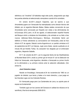 definitiva a la "vinotinto". El futbolista negó este punto, asegurando que deja 
las puertas abiertas al seleccionado venezolano cuando él lo considere. 
En verano de 2011, Joaquín Caparrós, que se oponía a que 
Amorebieta jugara con Venezuela fue reemplazado como director técnico del 
Athletic por el argentino Marcelo Bielsa. Bielsa estaba convencido de que 
Amorebieta sería convocado por España con vistas a las eliminatorias de 
la Eurocopa 2012, pero, el 25 de agosto, el seleccionador español Vicente 
del Bosque volvió a olvidarse de Amorebieta y dio entrada en su lista a tres 
nuevos defensas: Botía, Domínguez y Montoya. Amorebieta llamó por 
teléfono a Farías solicitando su convocatoria con Venezuela y esta se hizo 
oficial el 27 de agosto. Debutó contra Argentina en un partido amistoso el 2 
de septiembre de 2011 en Calcuta. Jugó como titular, siendo sustituido en el 
minuto 90 por Andrés Túñez. Su actuación fue elogiada por el entrenador 
argentino, Alejandro Sabella. 
El 11 de octubre de 2011, por la segunda fecha de las Clasificatorias 
al Mundial Brasil 2014, anotó su primer gol al minuto 61 con la Selección de 
fútbol de Venezuela, ante Argentina; dándole a Venezuela su primer triunfo 
en la eliminatoria y su primera victoria ante la selección albiceleste. (Ver 
anexo 9). 
José Celestino López 
Nacido en Anzoátegui, Venezuela el 24 de noviembre de 1983 es un 
jugador de béisbol, que lanza y batea a la mano derecha, y que juega en 
las Grandes Ligas con los Colorado Rockies. 
En Venezuela juega para Los Cardenales de Lara y su aporte para el 
equipo es fundamental. 
También jugó con los Leones del Caracas en calidad de refuerzo en la 
semifinal y final de la temporada 2009-2010. 
 
