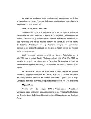 La solvencia con la que juega en el campo y su seguridad en el plato 
al batear han hecho de López uno de los mejores jugadores venezolanos de 
su generación. (Ver anexo 10). 
José Leonardo Morales Lares 
Nacido en El Tigre, el 7 de julio de 1978) es un jugador profesional 
de fútbol venezolano. Juega en la demarcación de portero, siendo titular en 
su club, Carabobo FC, y suplente en la Selección de fútbol de Venezuela. Ha 
sido nombrado uno de los mejores porteros de Venezuela y de la historia 
del Deportivo Anzoátegui, sus espectaculares reflejos, sus grandísimas 
paradas y sus excelentes saques con los pies lo hacen uno de los mejores 
porteros venezolanos. 
José Leonardo Morales comenzó su carrera futbolística en el 
año 1998 con el Nueva Cádiz FC donde estuvo dos años. En 2003 fue 
tomado en cuenta su talento por el Deportivo Táchira para en 2007 ser 
traspasado al Deportivo Anzoátegui donde ahora ha brillado y es una de sus 
figuras. 
En la Primera División de Venezuela 2007/08 disputó 34 partidos 
recibiendo 26 goles distribuidos en (Torneo Apertura 17 partidos recibiendo 
12 goles y Tornero Clausura 17 partidos recibiendo 14 goles) y en la Copa 
Venezuela de Fútbol 2007disputó 3 partidos recibiendo 1 gol. (Ver anexo 11). 
Miguel Cairo 
Nacido el 4 de mayo de 1974 en Anaco, estado Anzoátegui, 
Venezuela es un jardinero y bateador derecho de los Philadelphia Phillies en 
las Grandes Ligas de Béisbol. El actualmente está jugando con los Cincinnati 
Reds. 
 
