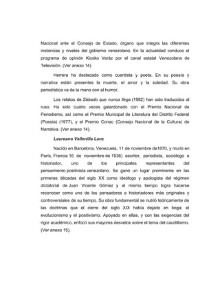 Nacional ante el Consejo de Estado, órgano que integra las diferentes 
instancias y niveles del gobierno venezolano. En la actualidad conduce el 
programa de opinión Kiosko Veráz por el canal estatal Venezolana de 
Televisión. (Ver anexo 14) 
Herrera ha destacado como cuentista y poeta. En su poesía y 
narrativa están presentes la muerte, el amor y la soledad. Su obra 
periodística va de la mano con el humor. 
Los relatos de Sábado que nunca llega (1982) han sido traducidos al 
ruso. Ha sido cuatro veces galardonado con el Premio Nacional de 
Periodismo, así como el Premio Municipal de Literatura del Distrito Federal 
(Poesía) (1977), y el Premio Conac (Consejo Nacional de la Cultura) de 
Narrativa. (Ver anexo 14). 
Laureano Vallenilla Lanz 
Nacido en Barcelona, Venezuela, 11 de noviembre de1870, y murió en 
París, Francia 16 de noviembre de 1936) escritor, periodista, sociólogo e 
historiador, uno de los principales representantes del 
pensamiento positivista venezolano. Se ganó un lugar prominente en las 
primeras décadas del siglo XX como ideólogo y apologista del régimen 
dictatorial de Juan Vicente Gómez y al mismo tiempo logra hacerse 
reconocer como uno de los pensadores e historiadores más originales y 
controversiales de su tiempo. Su obra fundamental se nutrió teóricamente de 
las doctrinas que el cierre del siglo XIX había dejado en boga: el 
evolucionismo y el positivismo. Apoyado en ellas, y con las exigencias del 
rigor académico, enfocó sus mayores desvelos sobre el tema del caudillismo. 
(Ver anexo 15). 
 