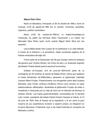 Miguel Otero Silva 
Nació en Barcelona, Venezuela, el 26 de octubre de 1908 y murió en 
Caracas, el 28 de agosto de 1985 fue un escritor, humorista, periodista, 
ingeniero y político venezolano. 
Nació el 26 de octubre de 1908 en el estado Anzoátegui en 
Venezuela. Su padre fue Henrique Otero Vizcarrondo y su madre, fue 
Mercedes Silva Pérez quien murió cuando Miguel Otero Silva aún era 
pequeño. 
Leía la Biblia desde niño a pesar de no pertenecer a un culto definido. 
A través de la literatura y el periodismo, relató numerosas páginas de la 
historia venezolana del siglo XX. 
Formó parte de la Generación del 28 que insurgió contra la dictadura 
del general Juan Vicente Gómez, fue crítico de arte y un acalorado seguidor 
del béisbol. Poseía talento para la escritura humorística. 
Exiliado en Curazao, el 8 de junio de 1929 formó parte de un 
contingente de 39 hombres al mando de Rafael Simón Urbina que asaltaron 
el fuerte Ámsterdam de Willemstad y apresaron al gobernador holandés 
Leonard Albert Fruytier. Posteriormente, los insurgentes (entre ellos Gustavo 
Machado, José Tomás Jiménez y Guillermo Prince Lara) tomaron al vapor 
estadounidense «Maracaibo», llevándose al gobernador Fruytier de rehén e 
invadiendo a Venezuela por La Vela de Coro con la intención de derrocar al 
dictador Gómez. Las tropas gubernamentales, comandadas por el General 
León Jurado, presidente del estado Falcón hicieron fracasar el intento, el 13 
de junio de 1929. Ante el fracaso de la expedición y al ver como la gran 
mayoría de sus copartidarios murieron o cayeron presos, se refugiaron en 
la sierra falconiana. Finalmente huyó a pie hasta Colombia en compañía de 
Machado y Urbina. 
 