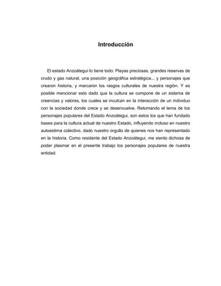 Introducción 
El estado Anzoátegui lo tiene todo: Playas preciosas, grandes reservas de 
crudo y gas natural, una posición geográfica estratégica... y personajes que 
crearon historia, y marcaron los rasgos culturales de nuestra región. Y es 
posible mencionar esto dado que la cultura se compone de un sistema de 
creencias y valores, los cuales se inculcan en la interacción de un individuo 
con la sociedad donde crece y se desenvuelve. Retomando el tema de los 
personajes populares del Estado Anzoátegui, son estos los que han fundado 
bases para la cultura actual de nuestro Estado, influyendo incluso en nuestro 
autoestima colectivo, dado nuestro orgullo de quienes nos han representado 
en la historia. Como residente del Estado Anzoátegui, me siento dichosa de 
poder plasmar en el presente trabajo los personajes populares de nuestra 
entidad. 
 