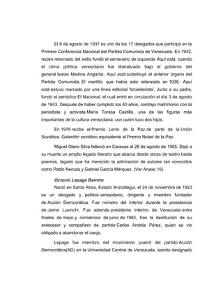 El 8 de agosto de 1937 es uno de los 17 delegados que participa en la 
Primera Conferencia Nacional del Partido Comunista de Venezuela. En 1942, 
recién retornado del exilio fundó el semanario de izquierda Aquí está, cuando 
el clima política venezolano fue liberalizado bajo el gobierno del 
general Isaías Medina Angarita. Aquí está substituyó al anterior órgano del 
Partido Comunista, El martillo, que había sido relanzado en 1938. Aquí 
está estuvo marcado por una línea editorial 'browderista’. Junto a su padre, 
fundó el periódico El Nacional, el cual entró en circulación el día 3 de agosto 
de 1943. Después de haber cumplido los 40 años, contrajo matrimonio con la 
periodista y activista María Teresa Castillo, una de las figuras más 
importantes de la cultura venezolana, con quien tuvo dos hijos. 
En 1979 recibe el Premio Lenin de la Paz de parte de la Unión 
Soviética. Galardón soviético equivalente al Premio Nobel de la Paz. 
Miguel Otero Silva falleció en Caracas el 28 de agosto de 1985. Dejó a 
su muerte un amplio legado literario que abarca desde obras de teatro hasta 
poemas, legado que ha merecido la admiración de autores tan conocidos 
como Pablo Neruda y Gabriel García Márquez. (Ver Anexo 16) 
Octavio Lepage Barreto 
Nació en Santa Rosa, Estado Anzoátegui, el 24 de noviembre de 1923 
es un abogado y político venezolano, dirigente y miembro fundador 
de Acción Democrática. Fue ministro del Interior durante la presidencia 
de Jaime Lusinchi. Fue además presidente interino de Venezuela entre 
finales de mayo y comienzos de junio de 1993, tras la destitución de su 
antecesor y compañero de partido Carlos Andrés Pérez, quien se vio 
obligado a abandonar el cargo. 
Lepage fue miembro del movimiento juvenil del partido Acción 
Democrática(AD) en la Universidad Central de Venezuela, siendo designado 
 