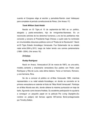 cuando el Congreso elige al escritor y periodista Ramón José Velásquez 
para completar el período constitucional de Pérez. (Ver Anexo 17) 
Tarek William Saab Halabi 
Nacido en El Tigre, el 10 de septiembre de 1963 es un político, 
abogado y poeta venezolano, hijo de inmigrantes libaneses. Es un 
reconocido activista de los derechos humanos y uno de los partidarios más 
conocido y cercano al Presidente Hugo Chávez; a quién este ha nombrado 
en innumerables discursos públicos como el "Poeta de la Revolución". Nació 
en El Tigre, Estado Anzoátegui, Venezuela. Fue Gobernador de su estado 
natal entre 2004 y 2012, luego de haber tenido una carrera parlamentaria 
(1999 - 2004). (Ver anexo 18). 
Artistas 
Ruddy Rodríguez 
Nació en Anaco, Venezuela el 20 de marzo de 1967), es una actriz, 
modelo, cantante y empresaria venezolana. Sus padres son Pedro José 
Rodríguez y Rita de Lucía, esta última italiana. Tiene un hermano, Romano; 
y una hermana, Rina. 
Se dio a conocer al público en el Miss Venezuela 1985, mientras 
representaba a su natal estado Anzoátegui, en donde se convierte en la 
primera venezolana en ostentar el título de "Miss World Venezuela". Participa 
en el Miss Mundo ese año, donde obtiene la máxima puntuación en traje de 
baño, figurando como tercera finalista. Su excelente participación le ayudaría 
a conseguir un pequeño papel en la película The Living Daylights (Su 
nombre es peligro) del famoso agente 007James Bond protagonizada 
por Timothy Dalton. 
 