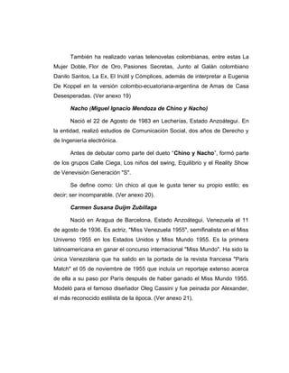 También ha realizado varias telenovelas colombianas, entre estas La 
Mujer Doble, Flor de Oro, Pasiones Secretas, Junto al Galán colombiano 
Danilo Santos, La Ex, El Inútil y Cómplices, además de interpretar a Eugenia 
De Koppel en la versión colombo-ecuatoriana-argentina de Amas de Casa 
Desesperadas. (Ver anexo 19) 
Nacho (Miguel Ignacio Mendoza de Chino y Nacho) 
Nació el 22 de Agosto de 1983 en Lecherías, Estado Anzoátegui. En 
la entidad, realizó estudios de Comunicación Social, dos años de Derecho y 
de Ingeniería electrónica. 
Antes de debutar como parte del dueto “Chino y Nacho”, formó parte 
de los grupos Calle Ciega, Los niños del swing, Equilibrio y el Reality Show 
de Venevisión Generación "S". 
Se define como: Un chico al que le gusta tener su propio estilo; es 
decir; ser incomparable. (Ver anexo 20). 
Carmen Susana Duijm Zubillaga 
Nació en Aragua de Barcelona, Estado Anzoátegui, Venezuela el 11 
de agosto de 1936. Es actriz, "Miss Venezuela 1955", semifinalista en el Miss 
Universo 1955 en los Estados Unidos y Miss Mundo 1955. Es la primera 
latinoamericana en ganar el concurso internacional "Miss Mundo". Ha sido la 
única Venezolana que ha salido en la portada de la revista francesa "Paris 
Match" el 05 de noviembre de 1955 que incluía un reportaje extenso acerca 
de ella a su paso por París después de haber ganado el Miss Mundo 1955. 
Modeló para el famoso diseñador Oleg Cassini y fue peinada por Alexander, 
el más reconocido estilista de la época. (Ver anexo 21). 
 