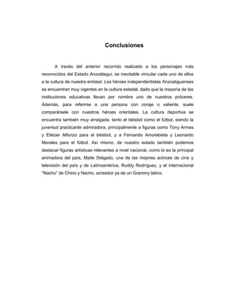 Conclusiones 
A través del anterior recorrido realizado a los personajes más 
reconocidos del Estado Anzoátegui, es inevitable vincular cada uno de ellos 
a la cultura de nuestra entidad. Los héroes independentistas Anzoatiguenses 
se encuentran muy vigentes en la cultura estadal, dado que la mayoría de las 
instituciones educativas llevan por nombre uno de nuestros próceres. 
Además, para referirse a una persona con coraje o valiente, suele 
comparársele con nuestros héroes orientales. La cultura deportiva se 
encuentra también muy arraigada, tanto el béisbol como el fútbol, siendo la 
juventud practicante admiradora, principalmente a figuras como Tony Armas 
y Eliézer Alfonzo para el béisbol, y a Fernando Amorebieta y Leonardo 
Morales para el fútbol. Así mismo, de nuestro estado también podemos 
destacar figuras artísticas relevantes a nivel nacional, como lo es la principal 
animadora del país, Maite Delgado, una de las mejores actrices de cine y 
televisión del país y de Latinoamérica, Ruddy Rodríguez, y el internacional 
“Nacho” de Chino y Nacho, acreedor ya de un Grammy latino. 
 