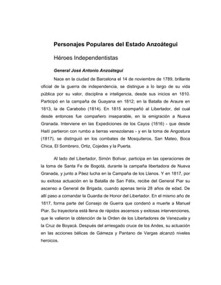 Personajes Populares del Estado Anzoátegui 
Héroes Independentistas 
General José Antonio Anzoátegui 
Nace en la ciudad de Barcelona el 14 de noviembre de 1789, brillante 
oficial de la guerra de independencia, se distingue a lo largo de su vida 
pública por su valor, disciplina e inteligencia, desde sus inicios en 1810. 
Participó en la campaña de Guayana en 1812; en la Batalla de Araure en 
1813, la de Carabobo (1814). En 1815 acompañó al Libertador, del cual 
desde entonces fue compañero inseparable, en la emigración a Nueva 
Granada. Interviene en las Expediciones de los Cayos (1816) - que desde 
Haití partieron con rumbo a tierras venezolanas - y en la toma de Angostura 
(1817), se distinguió en los combates de Mosquiteros, San Mateo, Boca 
Chica, El Sombrero, Ortiz, Cojedes y la Puerta. 
Al lado del Libertador, Simón Bolívar, participa en las operaciones de 
la toma de Santa Fe de Bogotá, durante la campaña libertadora de Nueva 
Granada, y junto a Páez lucha en la Campaña de los Llanos. Y en 1817, por 
su exitosa actuación en la Batalla de San Félix, recibe del General Piar su 
ascenso a General de Brigada, cuando apenas tenía 28 años de edad. De 
allí paso a comandar la Guardia de Honor del Libertador. En el mismo año de 
1817, forma parte del Consejo de Guerra que condenó a muerte a Manuel 
Piar. Su trayectoria está llena de rápidos ascensos y exitosas intervenciones, 
que le valieron la obtención de la Orden de los Libertadores de Venezuela y 
la Cruz de Boyacá. Después del arriesgado cruce de los Andes, su actuación 
en las acciones bélicas de Gámeza y Pantano de Vargas alcanzó niveles 
heroicos. 
 