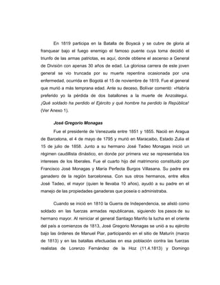 En 1819 participa en la Batalla de Boyacá y se cubre de gloria al 
franquear bajo el fuego enemigo el famoso puente cuya toma decidió el 
triunfo de las armas patriotas, es aquí, donde obtiene el ascenso a General 
de División con apenas 30 años de edad. La gloriosa carrera de este joven 
general se vio truncada por su muerte repentina ocasionada por una 
enfermedad, ocurrida en Bogotá el 15 de noviembre de 1819. Fue el general 
que murió a más temprana edad. Ante su deceso, Bolívar comentó: «Habría 
preferido yo la pérdida de dos batallones a la muerte de Anzoátegui. 
¡Qué soldado ha perdido el Ejército y qué hombre ha perdido la República! 
(Ver Anexo 1). 
José Gregorio Monagas 
Fue el presidente de Venezuela entre 1851 y 1855. Nació en Aragua 
de Barcelona, el 4 de mayo de 1795 y murió en Maracaibo, Estado Zulia el 
15 de julio de 1858. Junto a su hermano José Tadeo Monagas inició un 
régimen caudillista dinástico, en donde por primera vez se representaba los 
intereses de los liberales. Fue el cuarto hijo del matrimonio constituido por 
Francisco José Monagas y María Perfecta Burgos Villasana. Su padre era 
ganadero de la región barcelonesa. Con sus otros hermanos, entre ellos 
José Tadeo, el mayor (quien le llevaba 10 años), ayudó a su padre en el 
manejo de las propiedades ganaderas que poseía o administraba. 
Cuando se inició en 1810 la Guerra de Independencia, se alistó como 
soldado en las fuerzas armadas republicanas, siguiendo los pasos de su 
hermano mayor. Al reiniciar el general Santiago Mariño la lucha en el oriente 
del país a comienzos de 1813, José Gregorio Monagas se unió a su ejército 
bajo las órdenes de Manuel Piar, participando en el sitio de Maturín (marzo 
de 1813) y en las batallas efectuadas en esa población contra las fuerzas 
realistas de Lorenzo Fernández de la Hoz (11.4.1813) y Domingo 
 