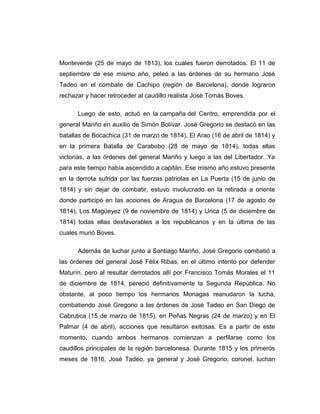 Monteverde (25 de mayo de 1813), los cuales fueron derrotados. El 11 de 
septiembre de ese mismo año, peleó a las órdenes de su hermano José 
Tadeo en el combate de Cachipo (región de Barcelona), donde lograron 
rechazar y hacer retroceder al caudillo realista José Tomás Boves. 
Luego de esto, actuó en la campaña del Centro, emprendida por el 
general Mariño en auxilio de Simón Bolívar. José Gregorio se destacó en las 
batallas de Bocachica (31 de marzo de 1814), El Arao (16 de abril de 1814) y 
en la primera Batalla de Carabobo (28 de mayo de 1814), todas ellas 
victorias, a las órdenes del general Mariño y luego a las del Libertador. Ya 
para este tiempo había ascendido a capitán. Ese mismo año estuvo presente 
en la derrota sufrida por las fuerzas patriotas en La Puerta (15 de junio de 
1814) y sin dejar de combatir, estuvo involucrado en la retirada a oriente 
donde participó en las acciones de Aragua de Barcelona (17 de agosto de 
1814), Los Magüeyez (9 de noviembre de 1814) y Urica (5 de diciembre de 
1814) todas ellas desfavorables a los republicanos y en la última de las 
cuales murió Boves. 
Además de luchar junto a Santiago Mariño, José Gregorio combatió a 
las órdenes del general José Félix Ribas, en el último intento por defender 
Maturín, pero al resultar derrotados allí por Francisco Tomás Morales el 11 
de diciembre de 1814, pereció definitivamente la Segunda República. No 
obstante, al poco tiempo los hermanos Monagas reanudaron la lucha, 
combatiendo José Gregorio a las órdenes de José Tadeo en San Diego de 
Cabrutica (15 de marzo de 1815), en Peñas Negras (24 de marzo) y en El 
Palmar (4 de abril), acciones que resultaron exitosas. Es a partir de este 
momento, cuando ambos hermanos comienzan a perfilarse como los 
caudillos principales de la región barcelonesa. Durante 1815 y los primeros 
meses de 1816, José Tadeo, ya general y José Gregorio, coronel, luchan 
 