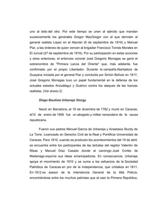 uno al lado del otro. Por este tiempo se unen al ejército que mandan 
sucesivamente los generales Gregor MacGregor con el que derrotan al 
general realista López en el Alacrán (6 de septiembre de 1816) y Manuel 
Piar, a las órdenes de quien vencen al brigadier Francisco Tomás Morales en 
El Juncal (27 de septiembre de 1816). Por su participación en estas acciones 
y otras anteriores, el entonces coronel José Gregorio Monagas se ganó el 
sobrenombre de "Primera Lanza del Oriente" que, más adelante, fue 
confirmado por el propio Libertador. Durante la campaña libertadora de 
Guayana iniciada por el general Piar y concluida por Simón Bolívar en 1817, 
José Gregorio Monagas tuvo un papel fundamental en la defensa de los 
actuales estados Anzoátegui y Guárico contra los ataques de las fuerzas 
realistas. (Ver anexo 2) 
Diego Bautista Urbaneja Sturgy 
Nació en Barcelona, el 16 de diciembre de 1782 y murió en Caracas, 
el12 de enero de 1856 fue un abogado y militar venezolano de la causa 
republicana. 
Fueron sus padres Manuel García de Urbaneja y Anastasia Sturdy de 
La Torre. Licenciado en Derecho Civil de la Real y Pontificia Universidad de 
Caracas. Para 1810, cuando se producen los acontecimientos del 19 de abril, 
se encuentra entre los participantes de las tertulias del regidor Valentín de 
Ribas y Manuel Díaz Casado donde el canónigo José Cortés de 
Madariaga exponía sus ideas emancipadoras. En consecuencia, Urbaneja 
apoya el movimiento de 1810 y se suma a los esfuerzos de la Sociedad 
Patriótica de Caracas en pro de la Independencia, que cristaliza en 1811. 
En 1812 es asesor de la Intendencia General de la Alta Policía, 
encontrándose entre los muchos patriotas que al caer la Primera República, 
 