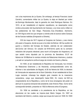 van a las mazmorras de La Guaira. Sin embargo, al tiempo Francisco Javier 
Cervériz, comandante militar de La Guaira, lo deja en libertad por orden 
de Domingo Monteverde, bajo la garantía de José Rodríguez Barroso. En 
1813, al ser restablecido el régimen republicano, se desempeña como 
síndico procurador del Ayuntamiento de Caracas; y se inicia como militar en 
las poblaciones de San Diego, Paracotos, Cúa, Charallave. Asimismo, 
en 1814 figura entre los que emigran a oriente ante el avance sobre Caracas 
de las fuerzas realistas (Emigración a Oriente). 
El 8 de mayo de 1817 ingresó al Congreso de Cariaco, y ese mismo 
año pasó a Guayana, donde se puso a la orden de Bolívar. Allí fue auditor de 
guerra y miembro del Consejo de Estado, además de ser colaborador 
del Correo del Orinoco. En octubre de 1818 formó parte de la comisión 
redactora del proyecto electoral, para reunir al Congreso de Angostura y al 
que asistió como diputado por la provincia de Barcelona. El 27 de 
febrero de 1819Bolívar lo nombra ministro de Relaciones Interiores y Justicia 
y al salir en campaña le confía el cargo de ministro de Guerra y Marina. 
En 1830, al ser restablecida la República de Venezuela, fue ministro 
de Relaciones Exteriores y de Hacienda, correspondiéndole como tal, 
informar a las autoridades de Bogotá, el 26 de febrero de 1830, la decisión 
de Venezuela de separarse de la Gran Colombia. Al ser restablecida la Gran 
Logia nacional, Urbaneja fue elegido gran maestre de la masonería 
venezolana, cargo que desempeñó hasta 1844. En marzo de 1831 es 
vicepresidente de la República y como tal le toca encargarse del poder en 
abril por la ausencia temporal del presidente José Antonio Páez. Como tal le 
correspondió también, presentar en 1832 la Memoria ante el Congreso. 
En 1834 es candidato a la presidencia de la República, en las 
elecciones en las cuales se impone José María Vargas. En 1837 es 
secretario del Interior y Justicia, cargo que ocupa de nuevo en 1839. En 1840 
 