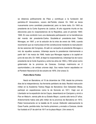 se distancia políticamente de Páez y contribuye a la fundación del 
periódico El Venezolano, vocero del Partido Liberal. En 1842 se lanza 
nuevamente como candidato presidencial, pero no tiene éxito. En 1843 es 
presidente de la Corte Suprema de Justicia. Al año siguiente triunfa en las 
elecciones para la vicepresidencia de la República, para el período 1845- 
1849. En esa condición tuvo una destacada participación en la transferencia 
del mando del presidente Carlos Soublette al presidente José Tadeo 
Monagas, en 1847, y en la solución de la crisis de enero de 1848, cuando 
recomendó que se mantuviese el hilo constitucional mediante la reanudación 
de las sesiones del Congreso. Al salir en campaña el presidente Monagas a 
raíz de aquellos sucesos, Urbaneja asume la presidencia interinamente a 
partir del 1 de marzo de 1848, hasta que Monagas regresa a la capital en 
junio de ese año. En 1849, al dejar la vicepresidencia, Urbaneja fue de nuevo 
presidente de la Corte Suprema y entre los años de 1852 y 1853 actuó como 
gobernador de la provincia de Caracas. Contrajo matrimonio en 2 
oportunidades y de ambas uniones dejó. Sus restos fueron sepultados en 
el Panteón Nacional el 22 de octubre de 1876. (Ver anexo 3) 
Pedro María Freites 
Nació en Barcelona, el 15 de diciembre de 1790, desde los primeros 
días de la independencia, fue ferviente partidario de ésta. Recibió instrucción 
militar en la Academia Táctica Regia de Barcelona: Don Sebastián Blesa, 
participó en expediciones como la de Sorondo en 1811. Viajó con el 
Libertador en la expedición de los Cayos, desembarcó en Carúpano y sirvió a 
Piar en Maturín, siendo jefe de su Estado Mayor, cuando sólo tenía 27 años. 
Anteriormente había sido jefe militar de la provincia de Barcelona en 1813. 
Peleó heroicamente en la batalla de El Juncal. Defendió valerosamente la 
Casa Fuerte, perdida ésta, fue hecho prisionero y enviado a Caracas, donde 
fue fusilado el 27 de abril de 1817 en la plaza Mayor. (Ver anexo 4) 
 