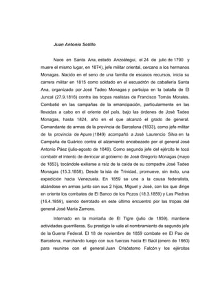 Juan Antonio Sotillo 
Nace en Santa Ana, estado Anzoátegui, el 24 de julio de 1790 y 
muere el mismo lugar, en 1874), jefe militar oriental, cercano a los hermanos 
Monagas. Nacido en el seno de una familia de escasos recursos, inicia su 
carrera militar en 1815 como soldado en el escuadrón de caballería Santa 
Ana, organizado por José Tadeo Monagas y participa en la batalla de El 
Juncal (27.9.1816) contra las tropas realistas de Francisco Tomás Morales. 
Combatió en las campañas de la emancipación, particularmente en las 
llevadas a cabo en el oriente del país, bajo las órdenes de José Tadeo 
Monagas, hasta 1824, año en el que alcanzó el grado de general. 
Comandante de armas de la provincia de Barcelona (1833), como jefe militar 
de la provincia de Apure (1849) acompañó a José Laurencio Silva en la 
Campaña de Guárico contra el alzamiento encabezado por el general José 
Antonio Páez (julio-agosto de 1849). Como segundo jefe del ejército le tocó 
combatir el intento de derrocar al gobierno de José Gregorio Monagas (mayo 
de 1853), tocándole exiliarse a raíz de la caída de su compadre José Tadeo 
Monagas (15.3.1858). Desde la isla de Trinidad, promueve, sin éxito, una 
expedición hacia Venezuela. En 1859 se une a la causa federalista, 
alzándose en armas junto con sus 2 hijos, Miguel y José, con los que dirige 
en oriente los combates de El Banco de los Pozos (18.3.1859) y Las Piedras 
(16.4.1859), siendo derrotado en este último encuentro por las tropas del 
general José María Zamora. 
Internado en la montaña de El Tigre (julio de 1859), mantiene 
actividades guerrilleras. Su prestigio le vale el nombramiento de segundo jefe 
de la Guerra Federal. El 18 de noviembre de 1859 combate en El Pao de 
Barcelona, marchando luego con sus fuerzas hacia El Baúl (enero de 1860) 
para reunirse con el general Juan Crisóstomo Falcón y los ejércitos 
 