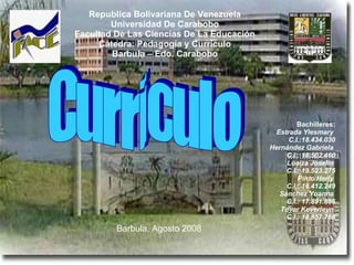 Republica Bolivariana De Venezuela Universidad De Carabobo Facultad De Las Ciencias De La Educación Cátedra: Pedagogía y Currículo Barbula – Edo. Carabobo Bachilleres: Estrada Ylesmary   C.I.:18.434.030 Hernández Gabriela   C.I.: 18.502.460 Loaiza Joselin   C.I.: 19.523.275 Pinto Herly   C.I.: 18.412.249 Sánchez Yoanna   C.I.: 17.891.886 Tovar Keverleyn   C.I.: 18.857.768 Barbula, Agosto 2008   Curriculo 