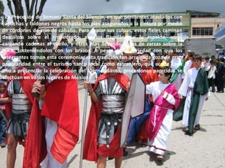   La Procesión de Semana Santa del Silencio, en que penitentes ataviados con capuchas y faldones negros hasta los pies asegurados a la cintura por medio de cordones de crin de caballo. Para expiar sus culpas, estos fieles caminan descalzos sobre el empedrado, algunos flagelándose la espalda, otros cargando cadenas al cuello, y otros mas llevando hatos de zarzas sobre la nuca, sosteniéndolos con los brazos. A pesar de la seriedad con que los integrantes toman esta ceremonia, esta tradición tan arraigada goza de gran popularidad entre el turismo tanto local como extranjero, que acude cada año a presenciar la celebración del Viernes Santo, procesiones parecidas se efectúan en varios lugares de México.