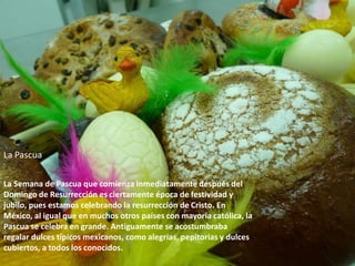 La PascuaLa Semana de Pascua que comienza inmediatamente después del Domingo de Resurrección es ciertamente época de festividad y jubilo, pues estamos celebrando la resurrección de Cristo. En México, al igual que en muchos otros países con mayoría católica, la Pascua se celebra en grande. Antiguamente se acostumbraba regalar dulces típicos mexicanos, como alegrías, pepitorias y dulces cubiertos, a todos los conocidos.