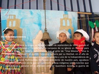 Día de la IndependenciaEsta tradición tiene su origen en la noche del 15 de septiembre de 1810, cuando el padre Miguel Hidalgo y Costilla sonó la campana de su iglesia en Dolores para reunir a todos sus fieles y comunicarles que al grito de "Viva México", "Viva la Virgen de Guadalupe", el pueblo mexicano lucharía por su libertad, en el año de 1900 se conmemora el aniversario numero noventa y uno de la Independencia de México. El general Porfirio Díaz, entonces presidente de nuestro país, encabezo una gran celebración en la que se condecoro a doce indígenas sobrevivientes que combatieron y ganaron en el afamado sitio de Querétaro durante la guerra de Independencia.