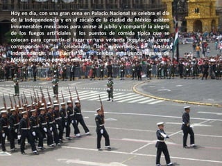 Hoy en día, con una gran cena en Palacio Nacional se celebra el día de la Independencia y en el zócalo de la ciudad de México asisten innumerables mexicanos para unirse al jubilo y compartir la alegría de los fuegos artificiales y los puestos de comida típica que se colocan para convertir el lugar en una verbena popular, tal como corresponde a la celebración del aniversario de nuestra independencia, al siguiente día se celebra en algunos lugares de México desfiles o paradas militares. 