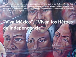 Muchos fueron los héroes que participaron en esta guerra de Independencia. Los nombres de Hidalgo, Allende, Aldama, Abasolo. Jiménez, Vicario, Mina y Morelos nos recuerdan la importancia de una patria libre e independiente. Recordemos el sacrificio de nuestros héroes al grito de:"Viva México", "Vivan los Héroes de Independencia"