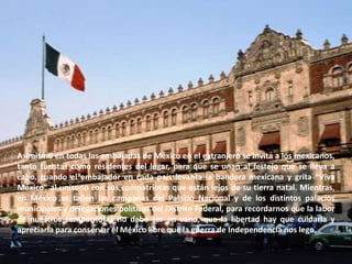 Asimismo en todas las embajadas de México en el extranjero se invita a los mexicanos, tanto turistas como residentes del lugar, para que se unan al festejo que se lleva a cabo, cuando el embajador en cada país levanta la bandera mexicana y grita "Viva México" al unísono con sus compatriotas que están lejos de su tierra natal. Mientras, en México se tañen las campanas del Palacio Nacional y de los distintos palacios municipales y delegaciones políticas del Distrito Federal, para recordarnos que la labor de nuestros compatriotas no debe ser en vano, que la libertad hay que cuidarla y apreciarla para conservar el México libre que la guerra de Independencia nos lego.