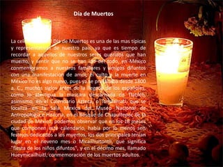 Día de MuertosLa celebración del Día de Muertos es una de las mas típicas y representativas de nuestro país, ya que es tiempo de recordar a aquellos de nuestros seres queridos que han muerto, y sentir que no se han ido del todo, en México conmemoramos a nuestros familiares y amigos difuntos con una manifestación de amor, el culto a la muerte en México no es algo nuevo, pues ya se practicaba desde 1800 a. C., muchos siglos antes de la llegada de los españoles, como lo atestigua la mascara descarnada de Tlatilco, asimismo, en el Calendario Azteca, o Tonalamatl, que se localiza en la Sala Mexica del Museo Nacional de Antropología e Historia, en el Bosque de Chapultepec de la ciudad de México, podemos observar que en los 18 meses que componen este calendario, había por lo menos seis festejos dedicados a los muertos, los dos principales tenían lugar en el noveno mes o Micailhuitontli, que significa "fiesta de los niños difuntos", y en el décimo mes, llamado Hueymicailhuitl, conmemoración de los muertos adultos.