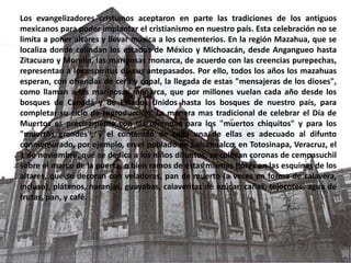 Los evangelizadores cristianos aceptaron en parte las tradiciones de los antiguos mexicanos para poder implantar el cristianismo en nuestro país. Esta celebración no se limita a poner altares y llevar música a los cementerios. En la región Mazahua, que se localiza donde colindan los estados de México y Michoacán, desde Angangueo hasta Zitacuaro y Morelia, las mariposas monarca, de acuerdo con las creencias purepechas, representan a los espíritus de sus antepasados. Por ello, todos los años los mazahuas esperan, con ofrendas de cera y copal, la llegada de estas "mensajeras de los dioses", como llaman a las mariposas monarca, que por millones vuelan cada año desde los bosques de Canadá y de Estados Unidos hasta los bosques de nuestro país, para completar su ciclo de reproducción. La manera mas tradicional de celebrar el Día de Muertos es precisamente con las ofrendas para los "muertos chiquitos" y para los "muertos grandes", y el contenido de cada una de ellas es adecuado al difunto conmemorado, por ejemplo, en el poblado de Calcahualco, en Totosinapa, Veracruz, el 1 de noviembre, que se dedica a los niños difuntos, se colocan coronas de cempasuchil sobre el marco de la puerta, o bien ramos de estas mismas flores en las esquinas de los altares, que se decoran con veladoras, pan de muerto (a veces en forma de calavera, incluso), plátanos, naranjas, guayabas, calaveritas de azúcar, cañas, tejocotes, agua de frutas, pan, y café.