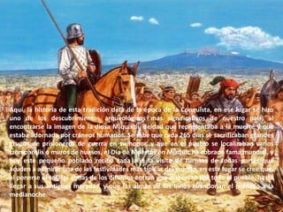 Aquí, la historia de esta tradición data de la época de la Conquista, en ese lugar se hizo uno de los descubrimientos arqueológicos mas significativos de nuestro país, al encontrarse la imagen de la diosa Miquixtli, deidad que representaba a la muerte y que estaba adornada por cráneos humanos. Se sabe que cada 265 días se sacrificaban grandes grupos de prisioneros de guerra en su honor, y que en el pueblo se localizaban varios tzompantlis o muros de huesos, el Día de Muertos en Mixquic ha cobrado fama mundial, y hoy este pequeño poblado recibe cada año la visita de turistas de todas partes que acuden a admirar una de las festividades mas típicas del mundo, en este lugar se cree que, al ponerse el sol, las almas de los difuntos entran y se dispersan por todo el pueblo, hasta llegar a sus antiguas moradas, y que las almas de los niños abandonan el poblado a la medianoche.