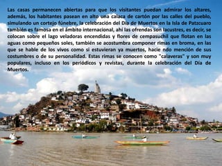 Las casas permanecen abiertas para que los visitantes puedan admirar los altares, además, los habitantes pasean en alto una calaca de cartón por las calles del pueblo, simulando un cortejo fúnebre, la celebración del Día de Muertos en la Isla de Patzcuaro también es famosa en el ámbito internacional, ahí las ofrendas son lacustres, es decir, se colocan sobre el lago veladoras encendidas y flores de cempasuchil que flotan en las aguas como pequeños soles, también se acostumbra componer rimas en broma, en las que se hable de los vivos como si estuvieran ya muertos, haciendo mención de sus costumbres o de su personalidad. Estas rimas se conocen como "calaveras" y son muy populares, incluso en los periódicos y revistas, durante la celebración del Día de Muertos.